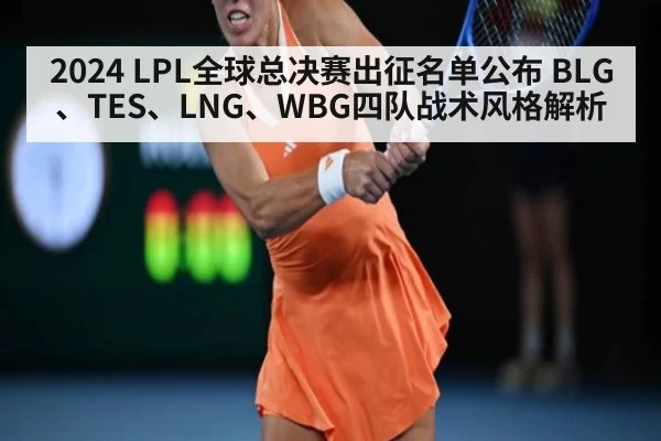 2024 LPL全球总决赛出征名单公布 BLG、TES、LNG、WBG四队战术风格解析