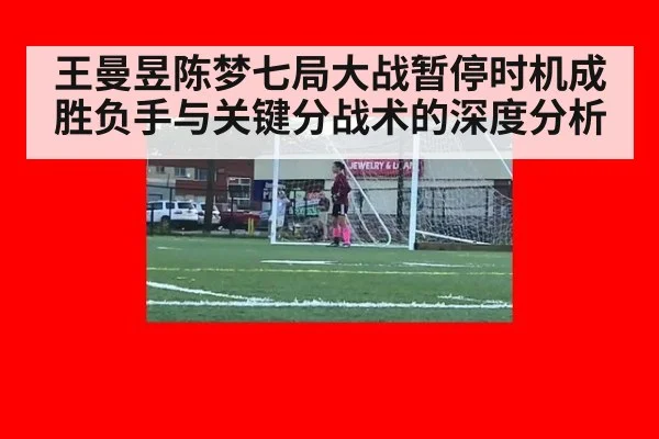 王曼昱陈梦七局大战暂停时机成胜负手与关键分战术的深度分析